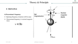 4) Precessional frequency
 Spinning frequency of proton will be same
 Precessional frequency ∝ external magnetic
force
v ∝ Bo
Theory & Principle
 PRINCIPLE
05-01-2023 smtbnbspc/vrushantoza/ 12
 