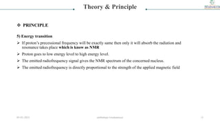 5) Energy transition
 If proton’s precessional frequency will be exactly same then only it will absorb the radiation and
resonance takes place which is know as NMR
 Proton goes to low energy level to high energy level.
 The emitted radiofrequency signal gives the NMR spectrum of the concerned nucleus.
 The emitted radiofrequency is directly proportional to the strength of the applied magnetic field
Theory & Principle
 PRINCIPLE
05-01-2023 smtbnbspc/vrushantoza/ 13
 