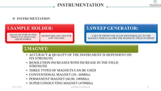 INSTRUMENTATION
 INSTRUMENTATION
1.SAMPLE HOLDER:
5mm GLASS TUBE IS USED,
WHICH CAN HOLD 0.4ml
LIQUID SAMPLE.
MICROTUBES ARE USED FOR
LOW VOLUMES.
2.MAGNET:
• ACCURACY & QUALITY OF THE INSTRUMENT IS DEPENDENT ON
ITS STRENGTH.
• RESOLUTION INCREASES WITH INCREASE IN THE FIELD
STRENGTH.
• THREE TYPES OF MAGNETS CAN BE USED
• CONVENTIONAL MAGNET (30 - 60MHz)
• PERMANENT MAGNET (60,90, 100MHz)
• SUPER CONDUCTING MAGNET (470MHz)
3.SWEEP GENERATOR:
A SET OF SWEEP COIL IS LOCATED PARALLEL TO THE
MAGNET, WHICH ALLOWS THE MAGNETIC FIELD TO SWEEP
05-01-2023 smtbnbspc/vrushantoza/ 16
 