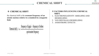 CHEMICAL SHIFT
 CHEMICAL SHIFT
the chemical shift is the resonant frequency of an
atomic nucleus relative to a standard in a magnetic
field.
 FACTORS INFLUENCING CHEMICAL
SHIFT
1. ELECTRONEGATIVITY -SHIELDlNG AND
DESHIELDING
2. VAN DER WAALS DESHIELDING
3. ANISOTROPIC EFFECTS
05-01-2023 smtbnbspc/vrushantoza/ 20
 