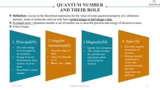 QUANTUM NUMBER
AND THEIR ROLE
• Describe shape of
orbit .
• Value of I depends
on N.
• Have + or – value .
• Specify the orientation
• This number divides
the subshell into
individual orbital
which hold the
electron.
• Describes angular
momentum of
electron.
• Because angular
momentum is
vector spin
quantum number
has both
magnitude and
direction .
 Definition:- occurs in the theoretical expression for the value of some quantized property of a subatomic
particle , atom or molecules and can only have certain integer or half integer value.
 In simple term :- Quantum number is set of number use to describe position and energy of electron in atom.
 It has 4 types
1. Principal(N) 2.Angular
momentum(I)
3.Magnetic(M) 4. Spin (S)
• The main energy
level occupied by
the electrons
• Energy level are
fixed distance from
nucleus of given
atom
• Described in whole
number
05-01-2023 smtbnbspc/vrushantoza/ 4
 