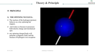 1) THE SPINNING NUCLEUS:-
 The nucleus of the hydrogen (proton)
behaves as a tiny spinning bar
magnet,
 and it does so because it possesses
both electric charge and mechanical
spin
 any spinning charged body will
generate a magnetic field, and the
nucleus of hydrogen is no exception
Theory & Principle
 PRINCIPLE
05-01-2023 smtbnbspc/vrushantoza/ 9
 