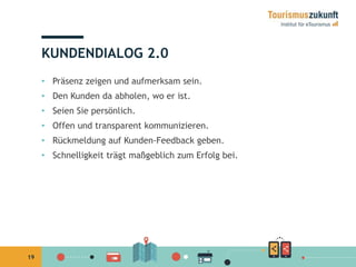 19 
KUNDENDIALOG 2.0 
• Präsenz zeigen und aufmerksam sein. 
• Den Kunden da abholen, wo er ist. 
• Seien Sie persönlich. 
• Offen und transparent kommunizieren. 
• Rückmeldung auf Kunden-Feedback geben. 
• Schnelligkeit trägt maßgeblich zum Erfolg bei. 
 
