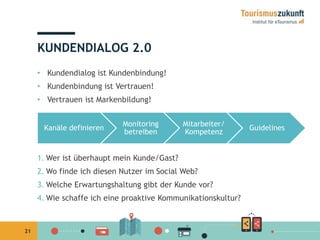 21 
KUNDENDIALOG 2.0 
• Kundendialog ist Kundenbindung! 
• Kundenbindung ist Vertrauen! 
• Vertrauen ist Markenbildung! 
Kanäle definieren 
Monitoring 
betreiben 
Mitarbeiter/ 
Kompetenz 
1.Wer ist überhaupt mein Kunde/Gast? 
2.Wo finde ich diesen Nutzer im Social Web? 
3.Welche Erwartungshaltung gibt der Kunde vor? 
4.Wie schaffe ich eine proaktive Kommunikationskultur? 
Guidelines 
 