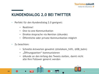 24 
KUNDENDIALOG 2.0 BEI TWITTER 
• Perfekt für den Kundendialog 2.0 geeignet: 
• Realtime! 
• One-to-one-Kommunikation 
• Direkte Ansprache via Mention (@kunde) 
• Öffentliche oder private Kommunikation möglich 
• Zu beachten: 
• Schnelle Antworten gewohnt (@telekom_hilft, @DB_bahn) 
• „Öffnungszeiten“ kommunizieren 
• @Kunde an den Anfang des Tweets stellen, damit nicht 
alle Ihre Follower genervt werden 
 