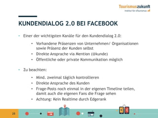 25 
KUNDENDIALOG 2.0 BEI FACEBOOK 
• Einer der wichtigsten Kanäle für den Kundendialog 2.0: 
• Vorhandene Präsenzen von Unternehmen/ Organisationen 
sowie Präsenz der Kunden selbst 
• Direkte Ansprache via Mention (@kunde) 
• Öffentliche oder private Kommunikation möglich 
• Zu beachten: 
• Mind. zweimal täglich kontrollieren 
• Direkte Ansprache des Kunden 
• Frage-Posts noch einmal in der eigenen Timeline teilen, 
damit auch die eigenen Fans die Frage sehen 
• Achtung: Kein Realtime durch Edgerank 
 