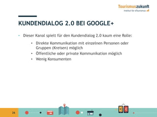 26 
KUNDENDIALOG 2.0 BEI GOOGLE+ 
• Dieser Kanal spielt für den Kundendialog 2.0 kaum eine Rolle: 
• Direkte Kommunikation mit einzelnen Personen oder 
Gruppen (Kreisen) möglich 
• Öffentliche oder private Kommunikation möglich 
• Wenig Konsumenten 
 