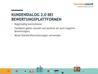27 
KUNDENDIALOG 2.0 BEI 
BEWERTUNGSPLATTFORMEN 
• Regelmäßig kontrollieren 
• Feedback geben (sowohl auf positive als auch negative 
Bewertungen) 
• Keine Standardformulierungen verwenden 
 