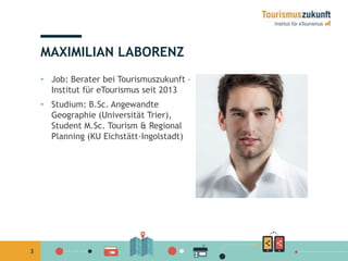 3 
MAXIMILIAN LABORENZ 
• Job: Berater bei Tourismuszukunft – 
Institut für eTourismus seit 2013 
• Studium: B.Sc. Angewandte 
Geographie (Universität Trier), 
Student M.Sc. Tourism & Regional 
Planning (KU Eichstätt-Ingolstadt) 
 