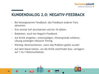 30 
KUNDENDIALOG 2.0: NEGATIV-FEEDBACK 
• Bei belangloserem Feedback: das Feedback anderer Fans 
abwarten. 
• Erst einmal tief durchatmen und bis 10 zählen. 
• Bedanken. Auch bei Negativ-Feedback. 
• Auf Kritik eingehen, entschuldigen, Hintergründe erklären, 
Lösung aufzeigen inklusive Timing. 
• Wichtig: Kommunizieren, wenn das Problem gelöst wurde! 
• Auf dem Kanal halten, wo die Kritik stattfindet bzw. verlagern 
auf 1-to-1-Kommunikation. 
 