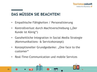 32 
DAS MÜSSEN SIE BEACHTEN! 
• Empathische Fähigkeiten / Personalisierung 
• Kontrollverlust durch Machtverschiebung („Der 
Kunde ist König“) 
• Ganzheitliche Integration in Social Media Strategie 
(Kommunikations- & Servicekonzept) 
• Konzeptioneller Grundgedanke: „One face to the 
customer“ 
• Real-Time-Communication und mobile Services 
 