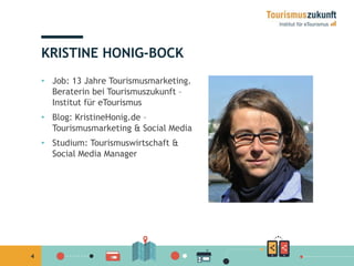 4 
KRISTINE HONIG-BOCK 
• Job: 13 Jahre Tourismusmarketing. 
Beraterin bei Tourismuszukunft – 
Institut für eTourismus 
• Blog: KristineHonig.de – 
Tourismusmarketing & Social Media 
• Studium: Tourismuswirtschaft & 
Social Media Manager 
 