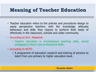 Shuvankar Madhu
Meaning of Teacher Education
• Teacher education refers to the policies and procedures design to
equip perspective teachers with the knowledge attitudes
behavious and skills they require to perform their tasks of
effectively in the classroom, schools and wider community.
• According to W.H. Kilpatrick-
• Teacher education in encompasses teaching skills, sound
pedagogical theory and professional skills.
• According to NCTE-
• A programme of education research and training of persons to
teach from pre-primary to higher education level.
 