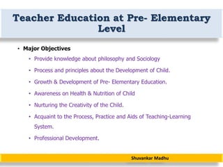 Shuvankar Madhu
Teacher Education at Pre- Elementary
Level
• Major Objectives
• Provide knowledge about philosophy and Sociology
• Process and principles about the Development of Child.
• Growth & Development of Pre- Elementary Education.
• Awareness on Health & Nutrition of Child
• Nurturing the Creativity of the Child.
• Acquaint to the Process, Practice and Aids of Teaching-Learning
System.
• Professional Development.
 