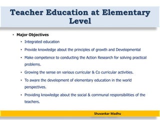 Shuvankar Madhu
Teacher Education at Elementary
Level
• Major Objectives
• Integrated education
• Provide knowledge about the principles of growth and Developmental
• Make competence to conducting the Action Research for solving practical
problems.
• Growing the sense on various curricular & Co curricular activities.
• To aware the development of elementary education in the world
perspectives.
• Providing knowledge about the social & communal responsibilities of the
teachers.
 