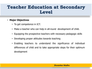 Shuvankar Madhu
Teacher Education at Secondary
Level
• Major Objectives
• To get competence in ICT.
• Make a teacher who can help in all-round development of child.
• Equipping the prospective teachers with necessary pedagogic skills
• Developing proper attitudes towards teaching
• Enabling teachers to understand the significance of individual
differences of child and to take appropriate steps for their optimum
development
 