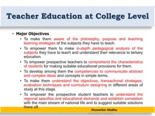 Shuvankar Madhu
Teacher Education at College Level
• Major Objectives
• To make them aware of the philosophy, purpose and teaching
learning strategies of the subjects they have to teach.
• To empower them to make in-depth pedagogical analysis of the
subjects they have to teach and understand their relevance to tertiary
education.
• To empower prospective teachers to comprehend the characteristics
of students for making suitable educational provisions for them.
• To develop among them the competencies to communicate abstract
and complex ideas and concepts in simple terms.
• To make them understand the objectives, transactional strategies,
evaluation techniques and curriculum designing in different areas of
study at this stage.
• To empower the prospective student teachers to understand the
regional specifies and educational demands and establish correlation
with the main stream of national life and to suggest suitable solutions
there off.
 