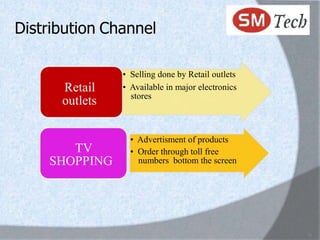 Distribution Channel

                • Selling done by Retail outlets
      Retail    • Available in major electronics
                  stores
      outlets

                  • Advertisment of products
       TV         • Order through toll free
    SHOPPING        numbers bottom the screen




                                                   18
 