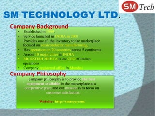 SM TECHNOLOGY LTD.
 Company Background
   • Established in 1999.
   • Service launched in INDIA in 2001
   • Provides one of the inventory to the marketplace
     focused on semiconductor manufacturing.
   • Has operations in 20 countries across 5 continents
   • Across 10 major cities in INDIA
   • Mr. SATISH MEHTA is the CEO of Indian
     operations
   • Company registered office in Mumbai
 Company Philosophy
     .     company philosophy is to provide the best
          equipment available in the marketplace at a
         competitive price and our mission is to focus on
                       customer satisfaction.

                  Website: http://smteco.com/

                                                            2
 