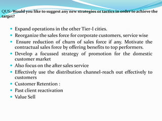 QUS:-Would you like to suggest any new strategies or tactics in order to achieve the
target?


     Expand operations in the other Tier-I cities.
     Reorganize the sales force for corporate customers, service wise
     Ensure reduction of churn of sales force if any. Motivate the
        contractual sales force by offering benefits to top performers.
       Develop a focussed strategy of promotion for the domestic
        customer market
       Also focus on the after sales service
       Effectively use the distribution channel-reach out effectively to
        customers
       Customer Retention :
       Past client reactivation
       Value Sell
 