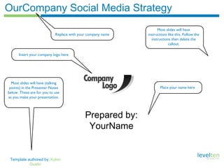 Template authored by: Kylon
Gustin
OurCompany Social Media Strategy
Prepared by:
YourName
Replace with your company name
Most slides will have
instructions like this. Follow the
instructions then delete the
callout.
Insert your company logo here
Place your name here
Most slides will have (talking
points) in the Presenter Notes
below. These are for you to use
as you make your presentation.
 