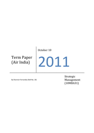 October 10

Term Paper
(Air India)
                                     2011
                                                  Strategic
By Shannon Fernandez (Roll No. 18)                Management
                                                  (10MBA31)
 