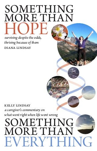 SOMETHING
MORE THAN
HOPEsurviving despite the odds,
thriving because of them
diana lindsay
kelly lindsay
a caregiver’s commentary on
what went right when life went wrong
SOMETHING
MORE THAN
EVERYTHING
 
