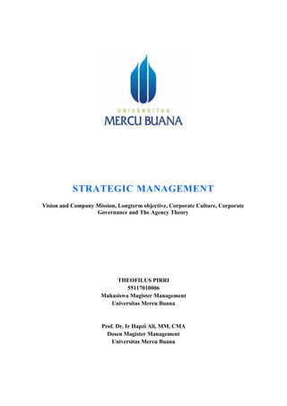 STRATEGIC MANAGEMENT
Vision and Company Mission, Longterm objective, Corporate Culture, Corporate
Governance and The Agency Theory
THEOFILUS PIRRI
55117010006
Mahasiswa Magister Management
Universitas Mercu Buana
Prof. Dr. Ir Hapzi Ali, MM, CMA
Dosen Magister Management
Universitas Mercu Buana
 