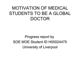 MOTIVATION OF MEDICAL 
STUDENTS TO BE A GLOBAL 
DOCTOR 
Progress report by 
SOE MOE Student ID H00024475 
University of Liverpool 
 