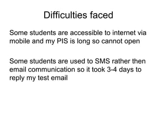 Difficulties faced 
Some students are accessible to internet via 
mobile and my PIS is long so cannot open 
Some students are used to SMS rather then 
email communication so it took 3-4 days to 
reply my test email 
