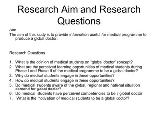 Research Aim and Research 
Questions 
Aim 
The aim of this study is to provide information useful for medical programme to 
produce a global doctor. 
Research Questions 
1. What is the opinion of medical students on “global doctor” concept? 
2. What are the perceived learning opportunities of medical students during 
Phase I and Phase II of the medical programme to be a global doctor? 
3. Why do medical students engage in these opportunities? 
4. How do medical students engage in these opportunities? 
5. Do medical students aware of the global, regional and national situation 
demand for global doctor? 
6. Do medical students have perceived competencies to be a global doctor 
7. What is the motivation of medical students to be a global doctor? 
 