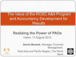 The Value of the ROSC A&A Program
 and Accountancy Development for
               Results

  Realizing the Power of PAOs
         Hanoi, 17 August 2012

         Samia Msadek, Manager, Financial
                               Management,
     East Asia and Pacific Region, The World
                                       Bank
 