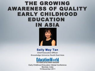 Early Childhood Education Global Conference
Mumbai, India
15 December 2011
THE GROWING
AWARENESS OF QUALITY
EARLY CHILDHOOD
EDUCATION
IN ASIA
Sally May Tan
Chief Executive Officer
Knowledge Universe South East Asia
 