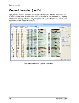 Colored Inversion



Colored Inversion (cont’d)
Apply Colored Inversion to seismic data to work with impedance data that matches the well
acoustic log data, giving confidence that the picks are made on true changes in rock lithology.
The software is designed to be used by interpreters with seismic data and one or more wells
with a velocity (and ideally, density) logs.




                       Figure 10 Colored Inversion Applied to Seismic Data




12                                                                           KINGDOM 8.5 SP2
 