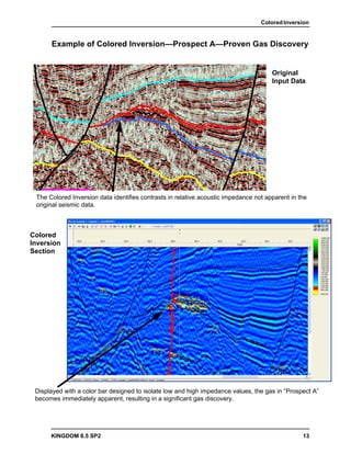 Colored Inversion


      Example of Colored Inversion—Prospect A—Proven Gas Discovery


                                                                                      Original
                                                                                      Input Data




 The Colored Inversion data identifies contrasts in relative acoustic impedance not apparent in the
 original seismic data.



Colored
Inversion
Section




 Displayed with a color bar designed to isolate low and high impedance values, the gas in “Prospect A”
 becomes immediately apparent, resulting in a significant gas discovery.




      KINGDOM 8.5 SP2                                                                            13
 