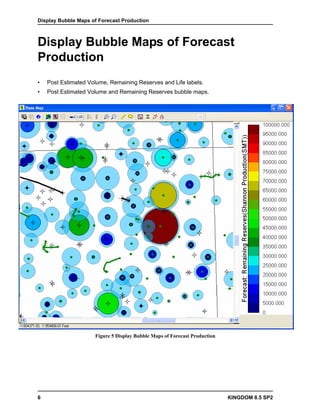 Display Bubble Maps of Forecast Production



Display Bubble Maps of Forecast
Production
•   Post Estimated Volume, Remaining Reserves and Life labels.
•   Post Estimated Volume and Remaining Reserves bubble maps.




                     Figure 5 Display Bubble Maps of Forecast Production




6                                                                          KINGDOM 8.5 SP2
 