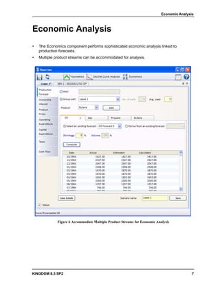 Economic Analysis



Economic Analysis
•   The Economics component performs sophisticated economic analysis linked to
    production forecasts.
•   Multiple product streams can be accommodated for analysis.




              Figure 6 Accommodate Multiple Product Streams for Economic Analysis




KINGDOM 8.5 SP2                                                                             7
 