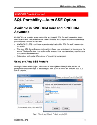 SQL Portability—Auto SSE Option




    KINGDOM Core & Advanced

SQL Portability—Auto SSE Option

Available in KINGDOM Core and KINGDOM
Advanced
KINGDOM now provides a new method for working with SQL Server Express that allows
users to work with their projects in the newer database technologies and retain the ease of
portability they had with MS Access.
•    KINGDOM 8.5 SP2, provides a new automated method for SQL Server Express project
     portability.
•    The Auto SQL Server Express option will configure your projects so that you can use the
     simple Windows Explorer drag and drop file approach that you have always used to move
     or copy your Access project.
•    Not another tool! Just a different way of organizing your project.


Using the Auto SSE Feature
When you create a new project, or convert an existing MS Access project, you will be
prompted to choose the type of database you wish to use. Choose the entry for Auto SQL
Server Express.




                          Figure 7 Create and Migrate Projects to Auto SSE


KINGDOM 8.5 SP2                                                                               9
 