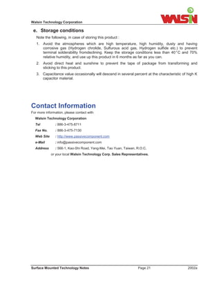 Walsin Technology Corporation

 e. Storage conditions
   Note the following, in case of storing this product :
   1. Avoid the atmospheres which are high temperature, high humidity, dusty and having
      corrosive gas (Hydrogen chrolide, Sulfurous acid gas, Hydrogen sulfide etc.) to prevent
      terminal solderability fromdeclining. Keep the storage conditions less than 40°C and 70%
      relative humidity, and use up this product in 6 months as far as you can.
   2. Avoid direct heat and sunshine to prevent the tape of package from transforming and
      sticking to this product.
   3. Capacitance value occasionally will descend in several percent at the characteristic of high K
      capacitor material.




Contact Information
For more information, please contact with:
  Walsin Technology Corporation
  Tel           : 886-3-475-8711
  Fax No.       : 886-3-475-7130
  Web Site      : http://www.passivecomponent.com
  e-Mail        : info@passivecomponent.com
  Address       : 566-1, Kao-Shi Road, Yang-Mei, Tao Yuan, Taiwan, R.O.C.
             or your local Walsin Technology Corp. Sales Representatives.




Surface Mounted Technology Notes                                   Page 21                    2002a
 