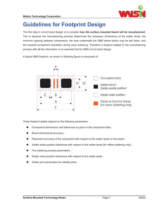 Walsin Technology Corporation


Guidelines for Footprint Design
The first step in circuit board design is to consider how the surface mounted board will be manufactured.
This is because the manufacturing process determines the necessary dimensions of the solder lands, the
minimum spacing between components, the area underneath the SMD where tracks may be laid down, and
the required component orientation during wave soldering. Therefore a footprint related to the manufacturing
process with all this information is an essential tool for SMD circuit board design.

A typical SMD footprint, as shown in following figure is composed of :



                              E


                                                                         Occupied area

                                                                         Solder land /
                                                                         Solder paste pattern

                   C          B                                          Solder resist pattern

                              A                                          Tracks or Dummy tracks
                                                                         (for wave soldering only)
                              F


These footprint details depend on the following parameters :

    Component dimensions and tolerances as given in the component data ;

    Board dimensional accuracy ;

    Placement accuracy of the component with respect to the solder lands on the board ;

    Solder paste position tolerances with respect to the solder lands (for reflow soldering only) ;

    The soldering process parameters ;

    Solder resist position tolerances with respect to the solder lands ;

    Solder joint parameters for reliable joints.




Surface Mounted Technology Notes                                           Page 7                       2002a
 
