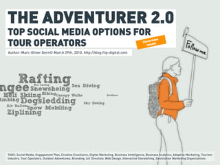 THE ADVENTURER 2.0
TOP SOCIAL MEDIA OPTIONS FOR
TOUR OPERATORS                                                                                         rness
                                                                                                 Cleve e!
                                                                                                    insid

Author: Marc-Oliver Gern© March 29th, 2010, http://blog.flip-digital.com




TAGS: Social Media, Engagement Plan, Creative Excellence, Digital Marketing, Business Intelligence, Business Analytics, Adaptive Marketing, Tourism
Industry, Tour Operators, Outdoor Adventures, Branding, Art Direction, Web Design, Interactive Storytelling, Destination Marketing Organizations
 