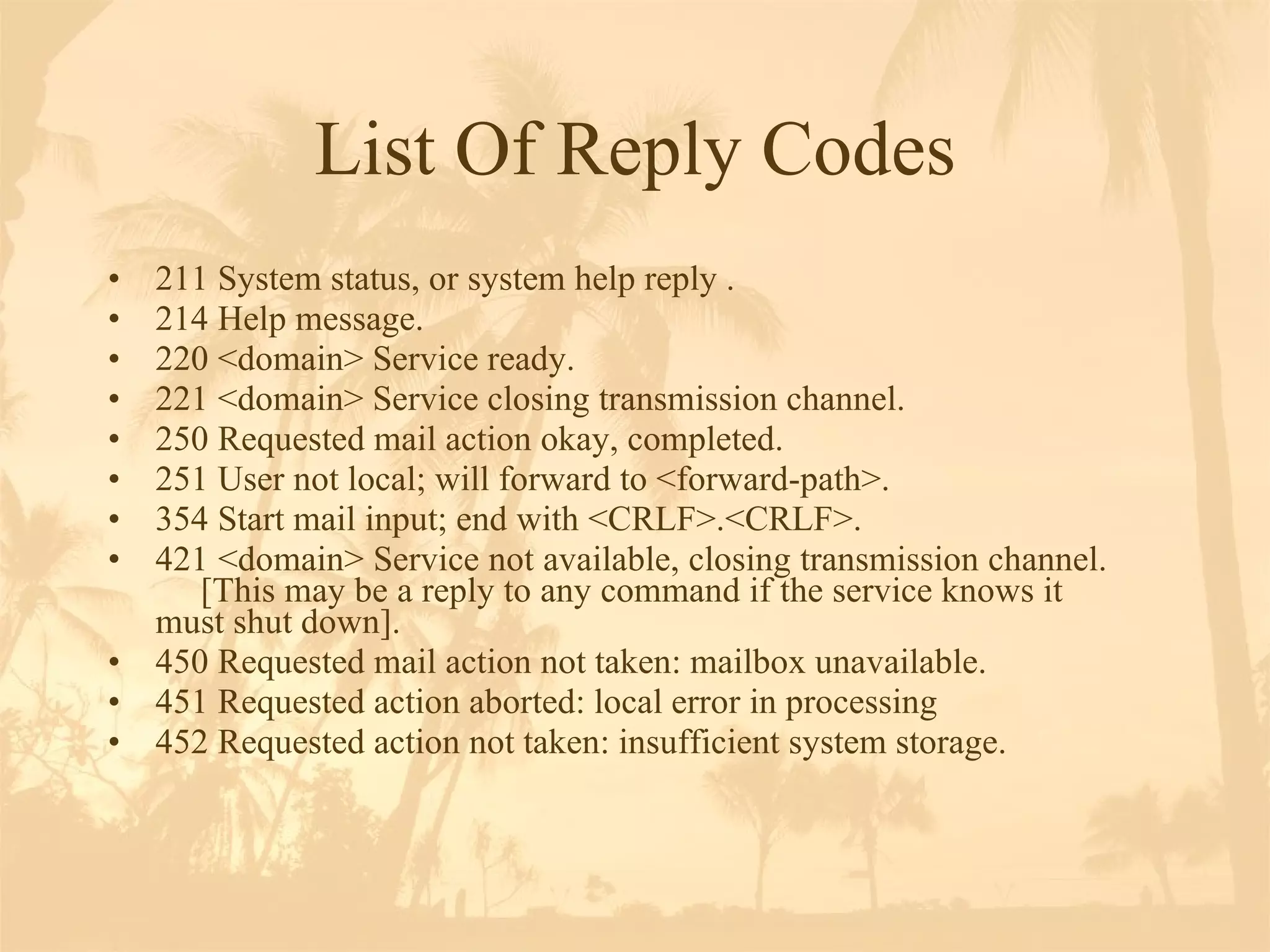 List Of Reply Codes 211 System status, or system help reply . 214 Help message. 220 <domain> Service ready. 221 <domain> Service closing transmission channel. 250 Requested mail action okay, completed. 251 User not local; will forward to <forward-path>. 354 Start mail input; end with <CRLF>.<CRLF>.  421 <domain> Service not available, closing transmission channel.  [This may be a reply to any command if the service knows it  must shut down]. 450 Requested mail action not taken: mailbox unavailable.  451 Requested action aborted: local error in processing 452 Requested action not taken: insufficient system storage. 