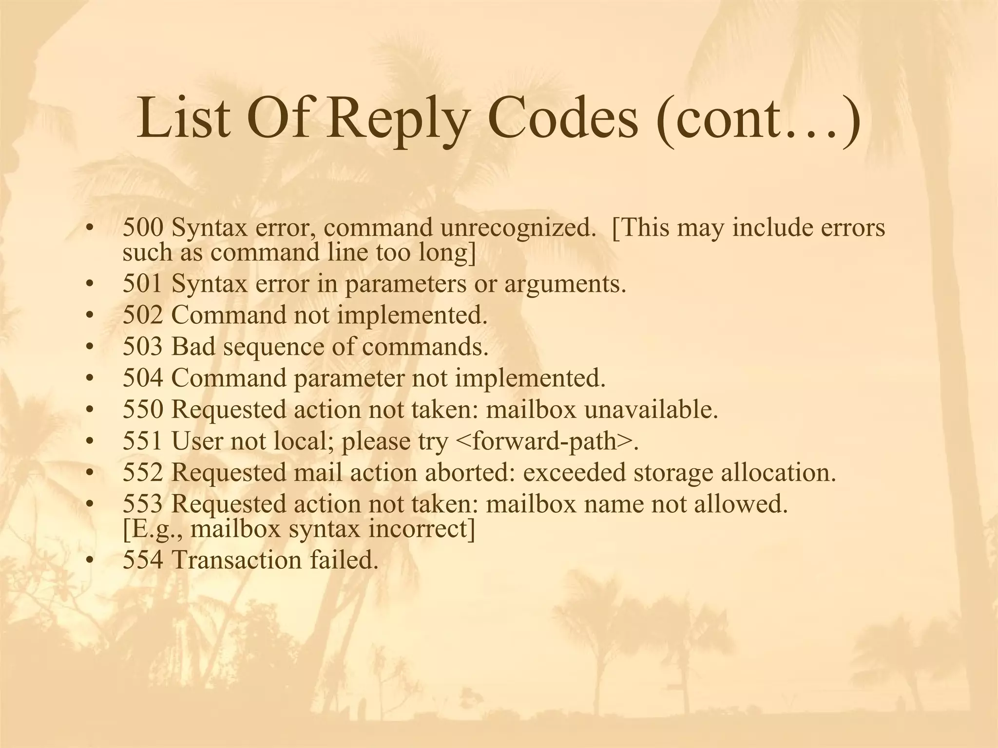 List Of Reply Codes (cont…) 500 Syntax error, command unrecognized.  [This may include errors such as command line too long]  501 Syntax error in parameters or arguments. 502 Command not implemented.  503 Bad sequence of commands. 504 Command parameter not implemented. 550 Requested action not taken: mailbox unavailable.  551 User not local; please try <forward-path>. 552 Requested mail action aborted: exceeded storage allocation.  553 Requested action not taken: mailbox name not allowed.  [E.g., mailbox syntax incorrect]  554 Transaction failed.  