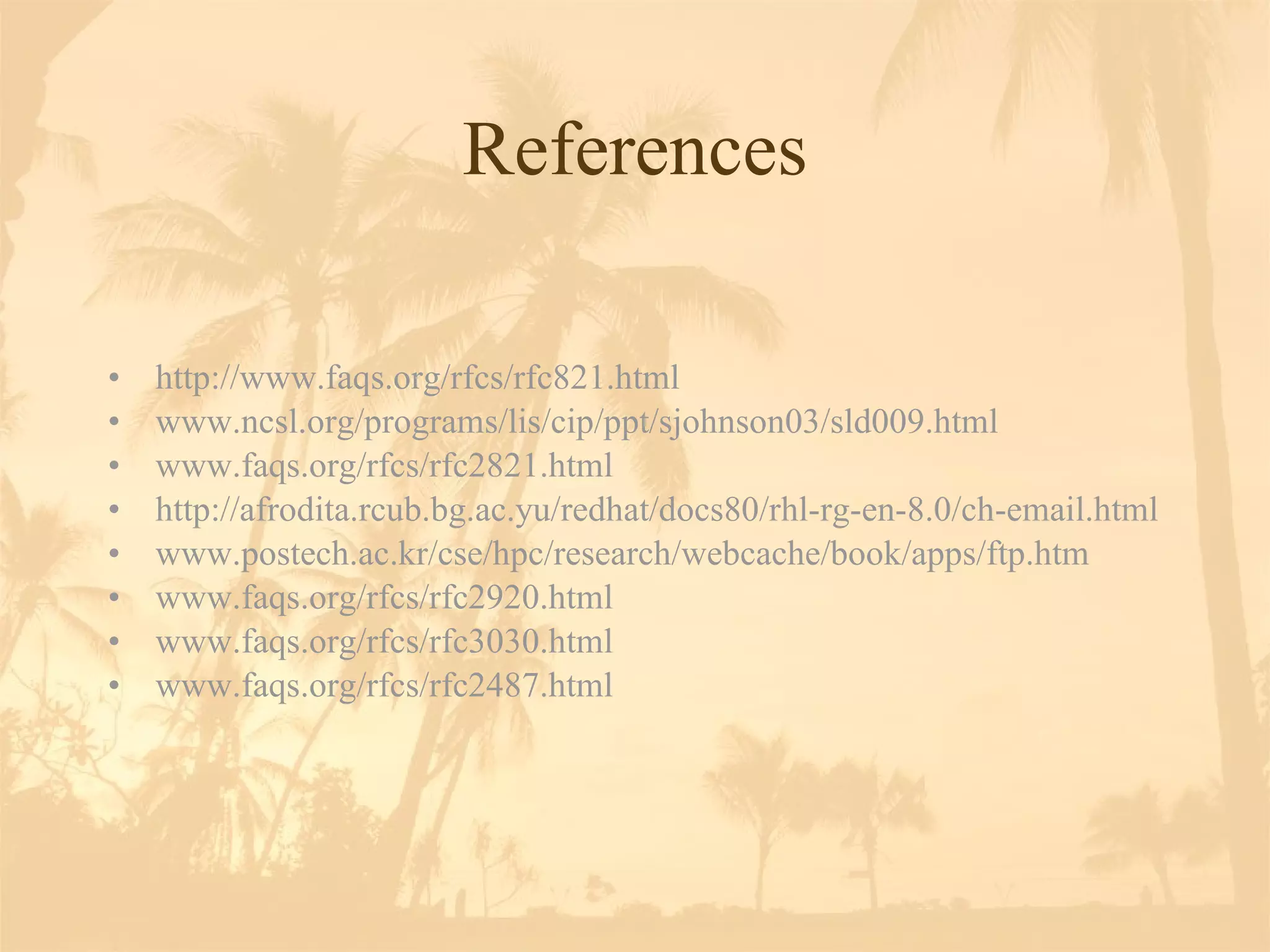 References http://www.faqs.org/rfcs/rfc821.html www.ncsl.org/programs/lis/cip/ppt/sjohnson03/sld009.html www.faqs.org/rfcs/rfc2821.html http://afrodita.rcub.bg.ac.yu/redhat/docs80/rhl-rg-en-8.0/ch-email.html www.postech.ac.kr/cse/hpc/research/webcache/book/apps/ftp.htm www.faqs.org/rfcs/rfc2920.html www.faqs.org/rfcs/rfc3030.html www.faqs.org/rfcs/rfc2487.html 