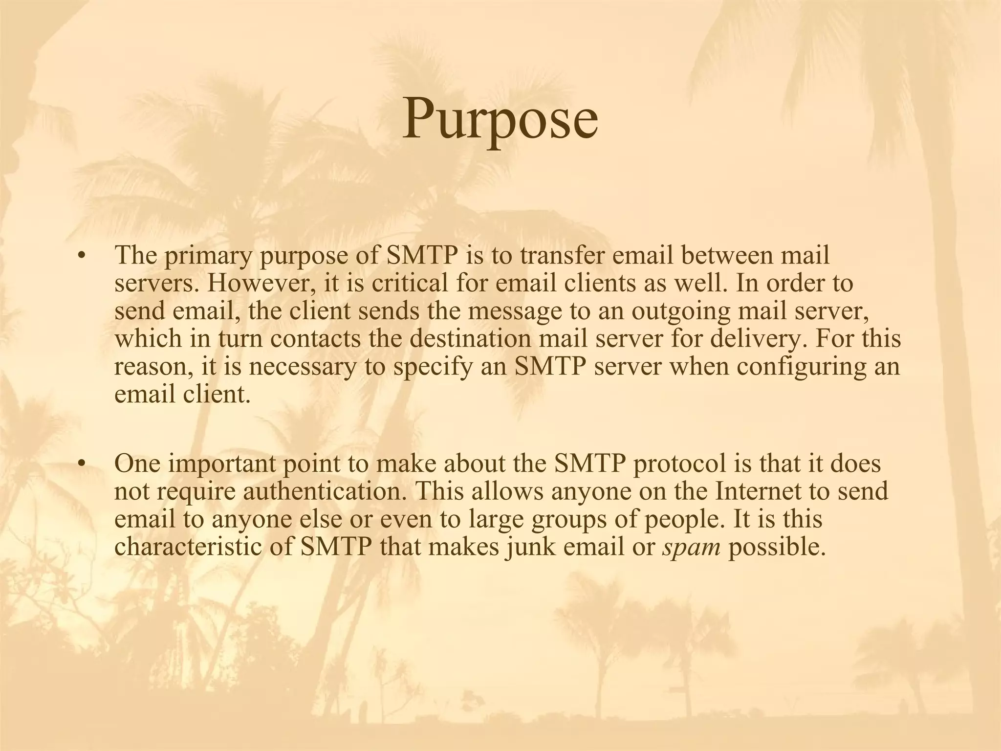 Purpose The primary purpose of SMTP is to transfer email between mail servers. However, it is critical for email clients as well. In order to send email, the client sends the message to an outgoing mail server, which in turn contacts the destination mail server for delivery. For this reason, it is necessary to specify an SMTP server when configuring an email client.  One important point to make about the SMTP protocol is that it does not require authentication. This allows anyone on the Internet to send email to anyone else or even to large groups of people. It is this characteristic of SMTP that makes junk email or  spam  possible.  