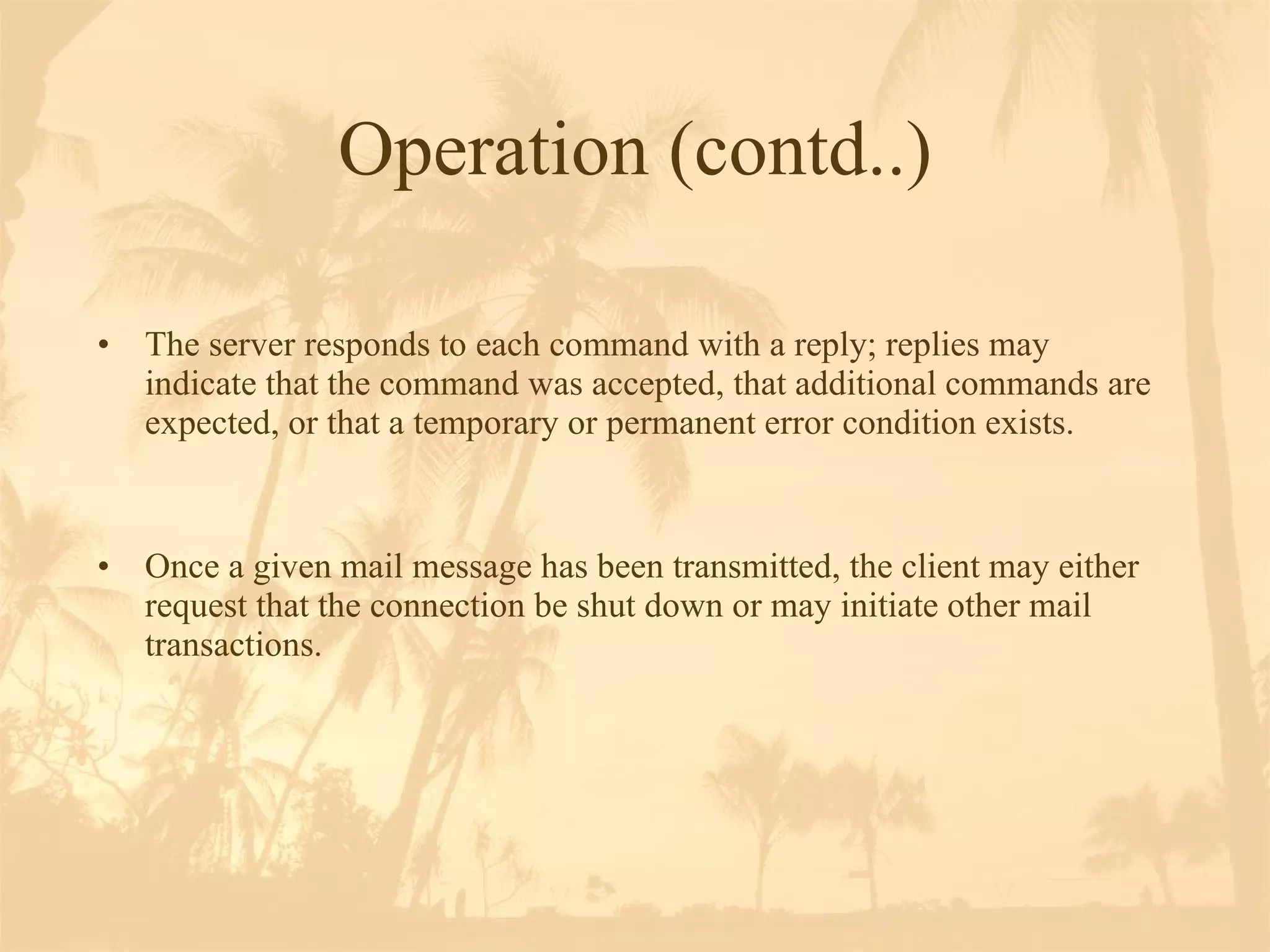 Operation (contd..) The server responds to each command with a reply; replies may indicate that the command was accepted, that additional commands are expected, or that a temporary or permanent error condition exists.  Once a given mail message has been transmitted, the client may either request that the connection be shut down or may initiate other mail transactions.  