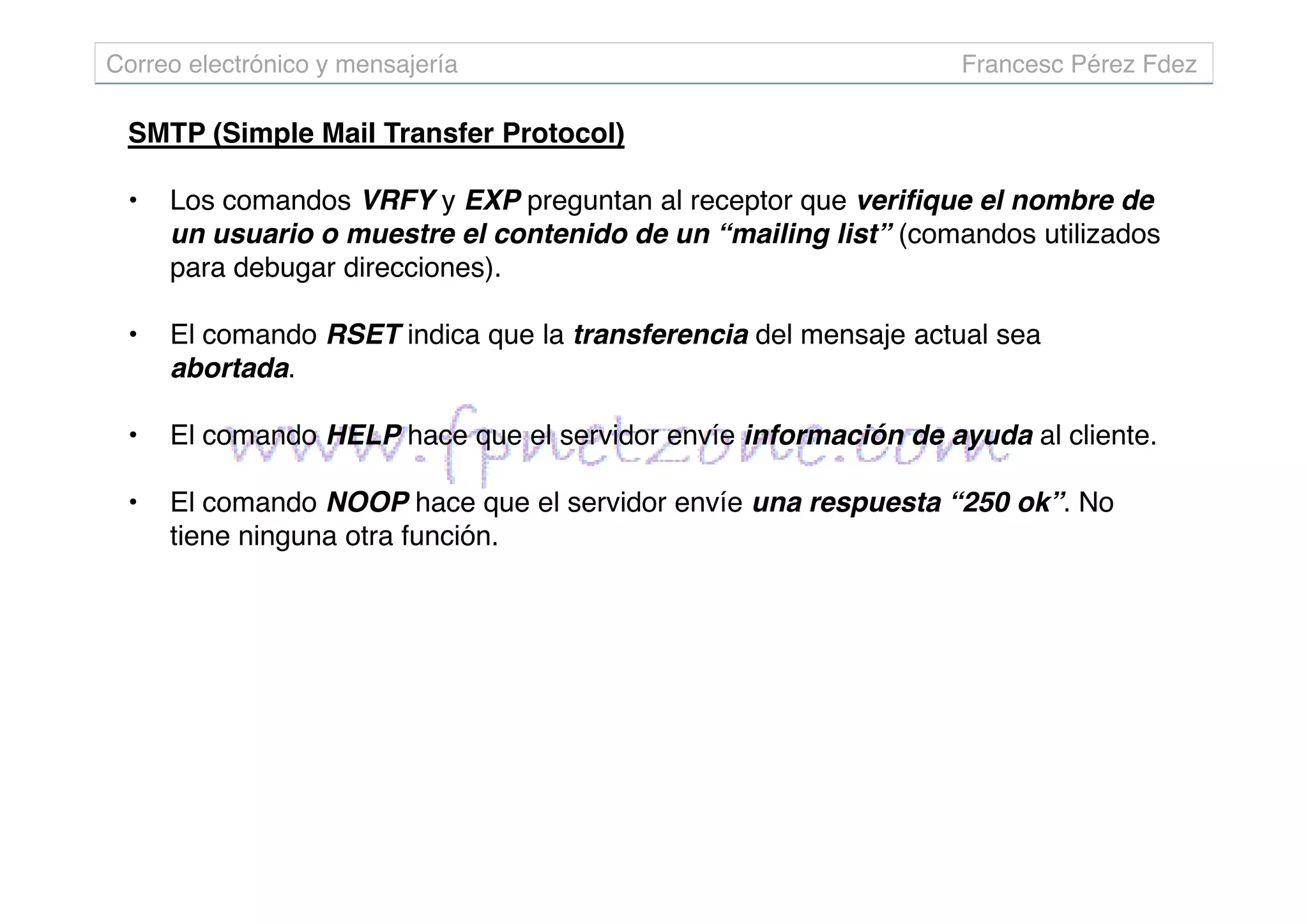 SMTP (Simple Mail Transfer Protocol)
• Los comandos VRFY y EXP preguntan al receptor que verifique el nombre de
un usuario o muestre el contenido de un “mailing list” (comandos utilizados
para debugar direcciones).
• El comando RSET indica que la transferencia del mensaje actual sea
abortada.
• El comando HELP hace que el servidor envíe información de ayuda al cliente.
Correo electrónico y mensajería Francesc Pérez Fdez
• El comando NOOP hace que el servidor envíe una respuesta “250 ok”. No
tiene ninguna otra función.
 