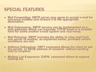 SPECIAL FEATURES
 Mail Forwarding: SMTP server may agree to accept e-mail for
non-local mailbox and forward it to the appropriate
destination.
 Mail Gatewaying: SMTP servers can be implemented as e-
mail gateways which can translate TCP/IP email in a suitable
form for some another e-mail system and vice-versa.
 Mail Relaying: SMTP includes the ability to relay mail from
one server to another, as explained earlier, provided certain
conditions are met.
 Address Debugging: VRFY command allows the client to ask
the sender to verify address of recipient without sending
mail to recipient.
 Mailing List Expansion: EXPN command allows to expand
mailing list.
 