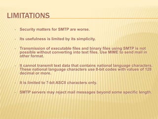 LIMITATIONS
• Security matters for SMTP are worse.
• Its usefulness is limited by its simplicity.
• Transmission of executable files and binary files using SMTP is not
possible without converting into text files. Use MIME to send mail in
other format.
• It cannot transmit text data that contains national language characters.
These national language characters use 8-bit codes with values of 128
decimal or more.
• It is limited to 7-bit ASCII characters only.
• SMTP servers may reject mail messages beyond some specific length.
 