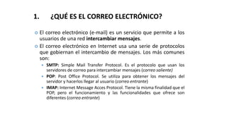 1. ¿QUÉ ES EL CORREO ELECTRÓNICO?
 El correo electrónico (e-mail) es un servicio que permite a los
usuarios de una red intercambiar mensajes.
 El correo electrónico en Internet usa una serie de protocolos
que gobiernan el intercambio de mensajes. Los más comunes
son:
 SMTP: Simple Mail Transfer Protocol. Es el protocolo que usan los
servidores de correo para intercambiar mensajes (correo saliente)
 POP: Post Office Protocol. Se utiliza para obtener los mensajes del
servidor y hacerlos llegar al usuario (correo entrante)
 IMAP: Internet Message Acces Protocol. Tiene la misma finalidad que el
POP, pero el funcionamiento y las funcionalidades que ofrece son
diferentes (correo entrante)
2
 